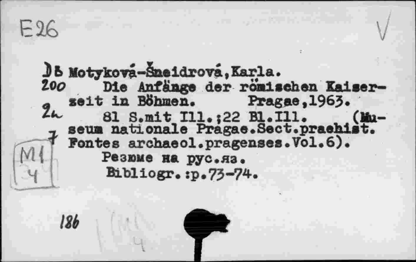 ﻿Є26
Ml
З Б Motykova-Sneidrova, Karla.
loo Die Anfänge der römischen Kaiserseit in Böhmen.	Pragae,1963.
81 S.mit Ill.522 Bl.Ill. (Museum nationale Pragae.Sect.praehlst. Fontes archaeol.pragenses•Vol.6).
Резюме на рус.яэ.
Bihllogr.:p.73-74.
Hi